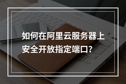 如何在阿里云服务器上安全开放指定端口？