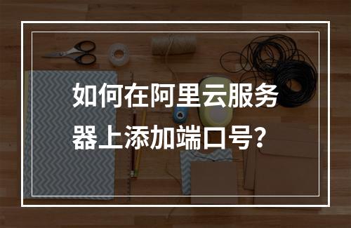 如何在阿里云服务器上添加端口号？