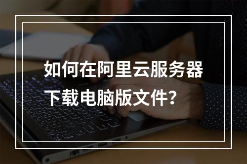 如何在阿里云服务器下载电脑版文件？