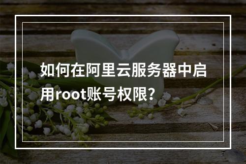 如何在阿里云服务器中启用root账号权限？