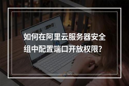 如何在阿里云服务器安全组中配置端口开放权限？