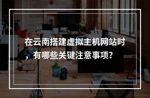 在云南搭建虚拟主机网站时,有哪些关键注意事项?