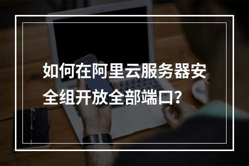 如何在阿里云服务器安全组开放全部端口？