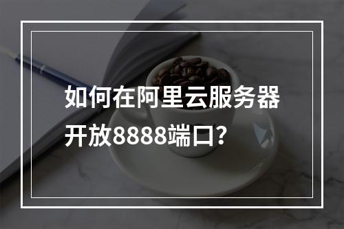 如何在阿里云服务器开放8888端口？