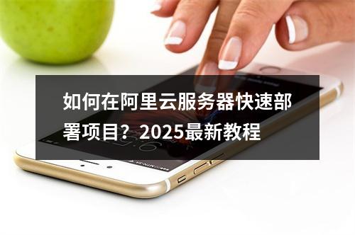 如何在阿里云服务器快速部署项目？2025最新教程
