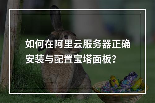 如何在阿里云服务器正确安装与配置宝塔面板？