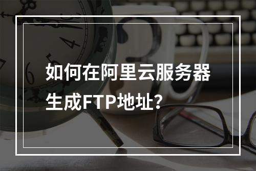 如何在阿里云服务器生成FTP地址？