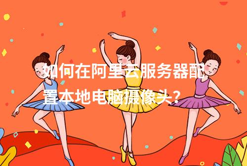 如何在阿里云服务器配置本地电脑摄像头？