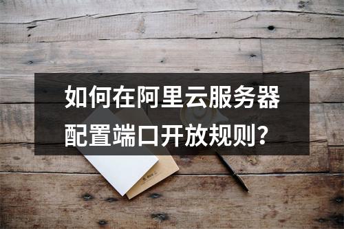 如何在阿里云服务器配置端口开放规则？