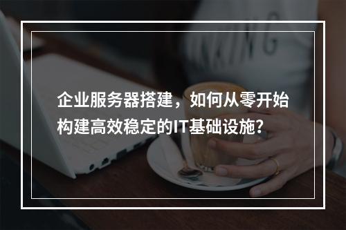 企业服务器搭建,如何从零开始构建高效稳定的IT基础设施?