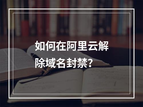如何在阿里云解除域名封禁？