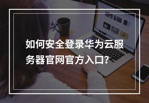 如何安全登录华为云服务器官网官方入口？