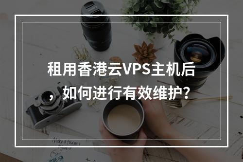 租用香港云VPS主机后,如何进行有效维护?