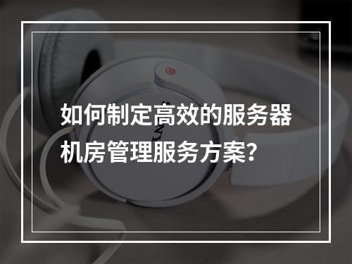 如何制定高效的服务器机房管理服务方案?