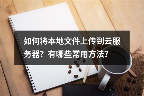 如何将本地文件上传到云服务器？有哪些常用方法？