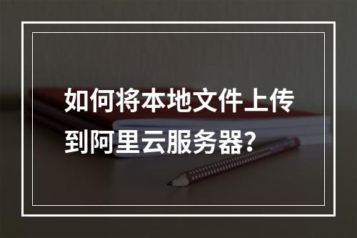 如何将本地文件上传到阿里云服务器？