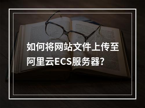 如何将网站文件上传至阿里云ECS服务器？