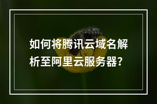 如何将腾讯云域名解析至阿里云服务器？