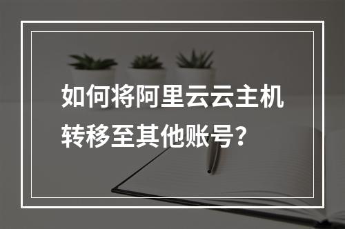 如何将阿里云云主机转移至其他账号？