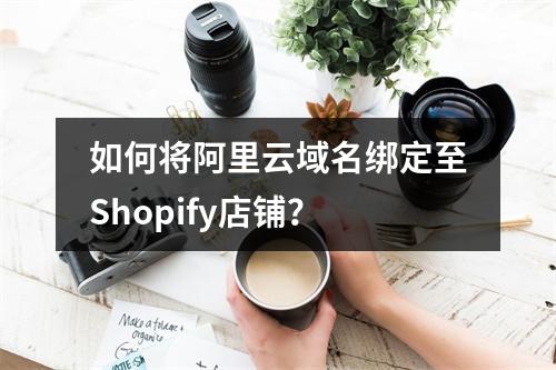 如何将阿里云域名绑定至Shopify店铺？