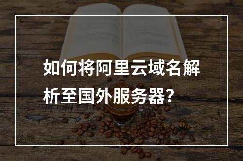 如何将阿里云域名解析至国外服务器？