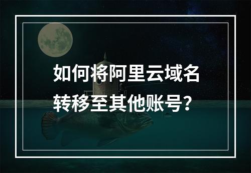 如何将阿里云域名转移至其他账号？