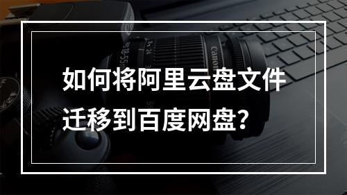 如何将阿里云盘文件迁移到百度网盘？