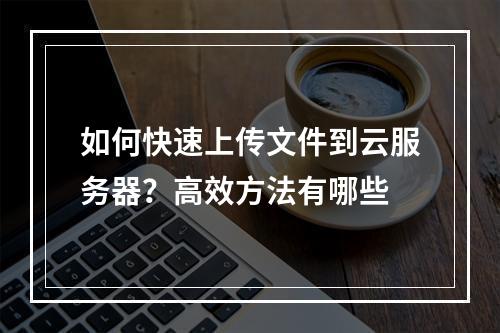 如何快速上传文件到云服务器？高效方法有哪些