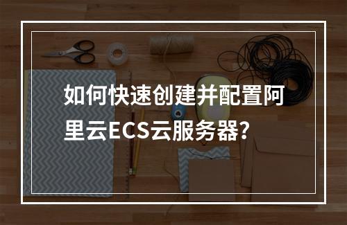 如何快速创建并配置阿里云ECS云服务器？