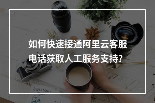 如何快速接通阿里云客服电话获取人工服务支持？