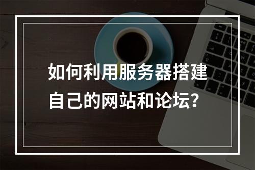 如何利用服务器搭建自己的网站和论坛?
