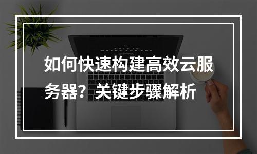 如何快速构建高效云服务器？关键步骤解析