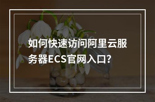 如何快速访问阿里云服务器ECS官网入口？