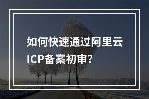 如何快速通过阿里云ICP备案初审？