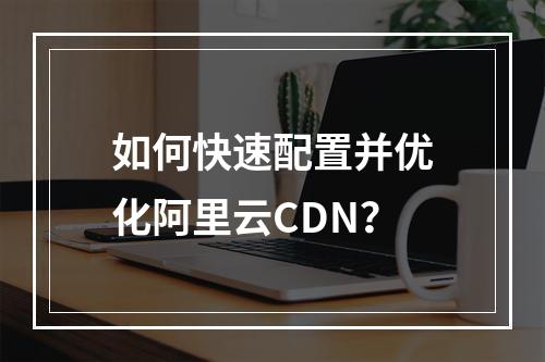 如何快速配置并优化阿里云CDN？