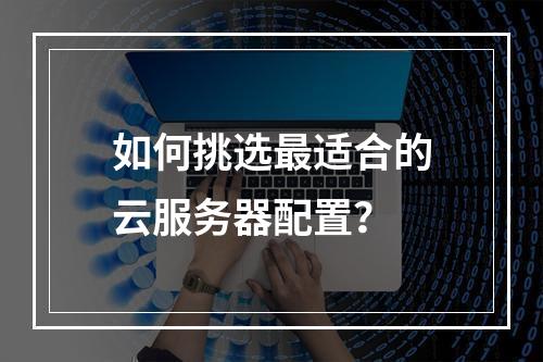 如何挑选最适合的云服务器配置？