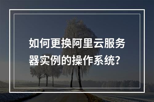 如何更换阿里云服务器实例的操作系统？