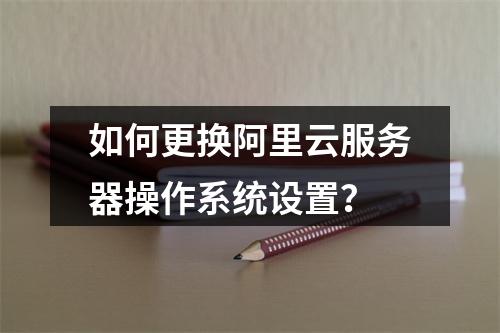 如何更换阿里云服务器操作系统设置？