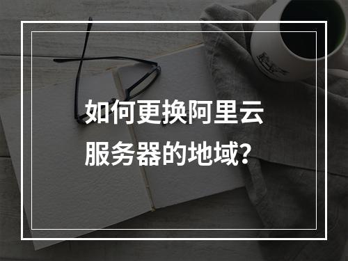 如何更换阿里云服务器的地域？