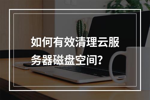 如何有效清理云服务器磁盘空间？