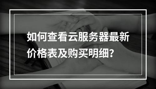 如何查看云服务器最新价格表及购买明细？