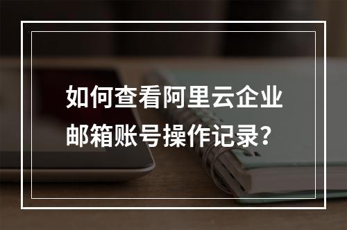 如何查看阿里云企业邮箱账号操作记录？