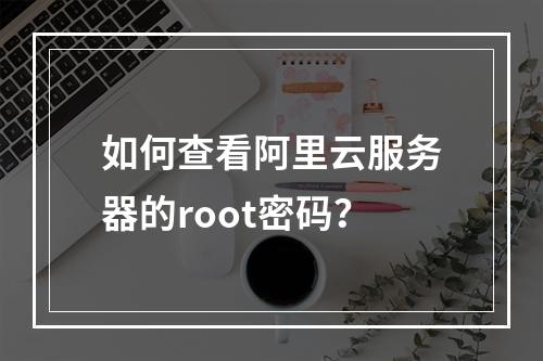 如何查看阿里云服务器的root密码？