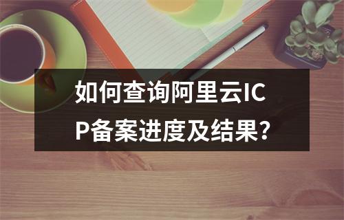 如何查询阿里云ICP备案进度及结果？