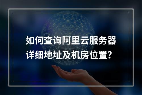 如何查询阿里云服务器详细地址及机房位置？