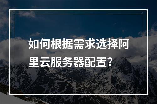 如何根据需求选择阿里云服务器配置？
