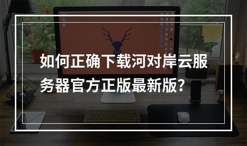 如何正确下载河对岸云服务器官方正版最新版？