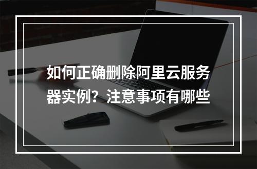 如何正确删除阿里云服务器实例？注意事项有哪些