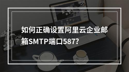 如何正确设置阿里云企业邮箱SMTP端口587？