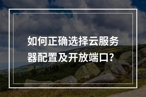 如何正确选择云服务器配置及开放端口？